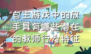 自主游戏中的放手具有哪些潜在的教师行为特征（自主游戏中什么情况下教师介入）