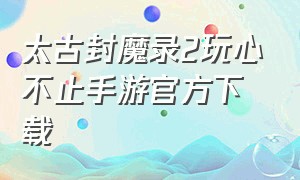 太古封魔录2玩心不止手游官方下载