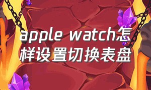 apple watch怎样设置切换表盘（apple watch如何定时切换表盘）