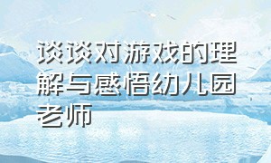 谈谈对游戏的理解与感悟幼儿园老师（在幼儿园游戏中成长学习心得体会）