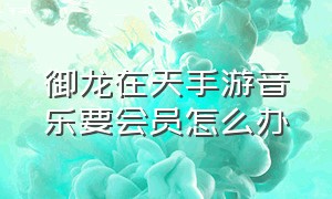 御龙在天手游音乐要会员怎么办