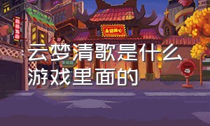 云梦清歌是什么游戏里面的（云梦清歌是什么游戏里面的角色）