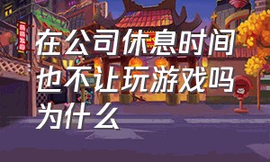 在公司休息时间也不让玩游戏吗为什么（公司午休不让玩游戏正常吗）