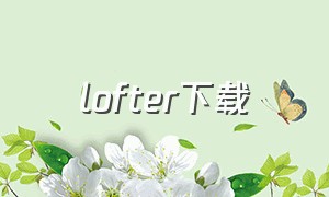 lofter下载（lofter下载安装）
