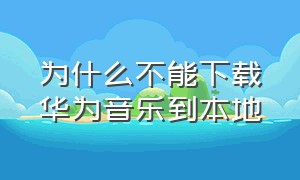 为什么不能下载华为音乐到本地（为什么不能下载华为音乐到本地相册）