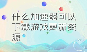 什么加速器可以下载游戏更新资源