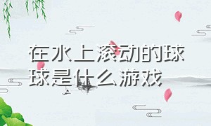 在水上滚动的球球是什么游戏