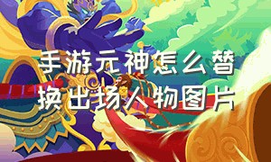 手游元神怎么替换出场人物图片（手机版元神怎么换英雄）