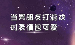 当男朋友打游戏时表情包可爱（在男朋友打游戏时该去干嘛表情包）