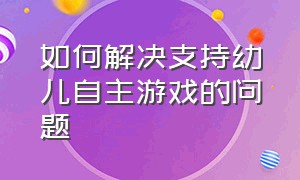 如何解决支持幼儿自主游戏的问题（浅谈有效支持幼儿自主游戏的策略）