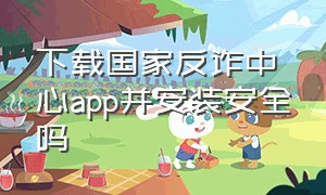 下载国家反诈中心app并安装安全吗（下载国家反诈中心app后需要注册吗）