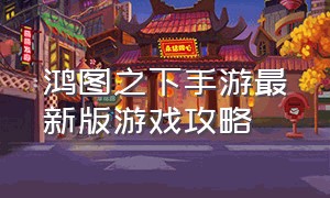 鸿图之下手游最新版游戏攻略