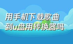 用手机下载歌曲到u盘用转换器吗