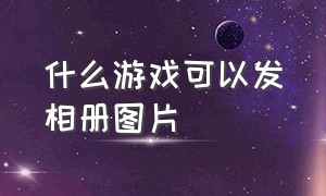 什么游戏可以发相册图片（什么游戏可以发相册图片和视频）