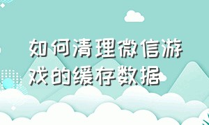 如何清理微信游戏的缓存数据（如何清理微信缓存）