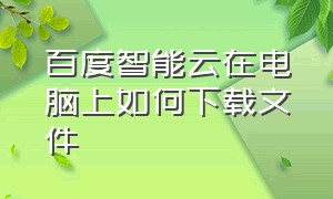 百度智能云在电脑上如何下载文件（百度的云盘的文件怎么下载到桌面）