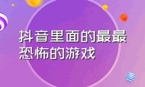 抖音里面的最最恐怖的游戏（抖音里面的最最恐怖的游戏视频）