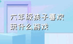 六年级孩子喜欢玩什么游戏