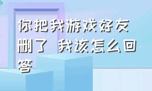 你把我游戏好友删了 我该怎么回答（游戏好友把我删除了我该问他嘛）