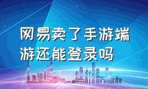 网易卖了手游端游还能登录吗（网易手机账号能登录端游吗）