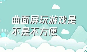 曲面屏玩游戏是不是不方便（曲面屏玩游戏为什么不舒服）