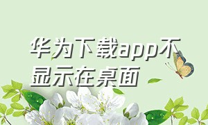 华为下载app不显示在桌面