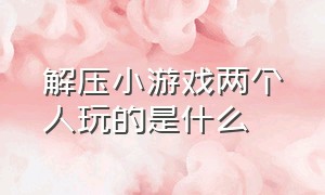 解压小游戏两个人玩的是什么（解压又好玩的小游戏你敢来挑战吗）