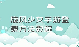 旋风少女手游登录方法教程（旋风少女典藏版和普通区别）