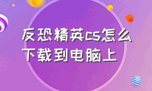 反恐精英cs怎么下载到电脑上（反恐精英cs1.6电脑中文版怎么下载）