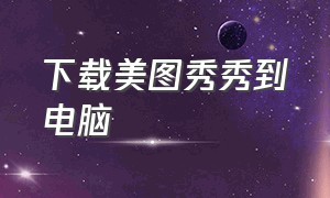 下载美图秀秀到电脑（下载美图秀秀到电脑桌面）