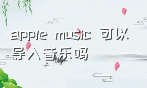 apple music 可以导入音乐吗（applemusic怎么导入手机里的音乐）