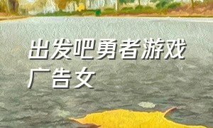 出发吧勇者游戏广告女（出发吧勇者手游）