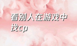 看别人在游戏中找cp（怎么查对象在游戏里有没有cp）