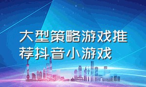 大型策略游戏推荐抖音小游戏（最新最火爆的休闲游戏抖音小游戏）