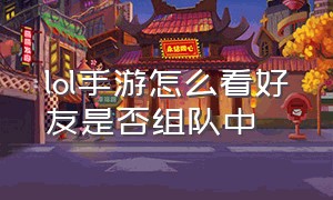 lol手游怎么看好友是否组队中（lol手游人工客服24小时在）