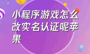 小程序游戏怎么改实名认证呢苹果（微信小程序游戏认证怎么解除）