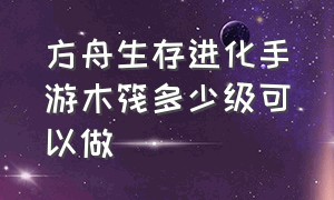 方舟生存进化手游木筏多少级可以做