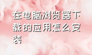 在电脑浏览器下载的应用怎么安装（在电脑浏览器下载的应用怎么安装不了）