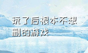 玩了后根本不想删的游戏（玩了后根本不想删的游戏怎么删）