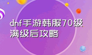 dnf手游韩服70级满级后攻略（dnf韩服手游70级下载）