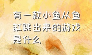 有一款小鱼从鱼缸跳出来的游戏是什么