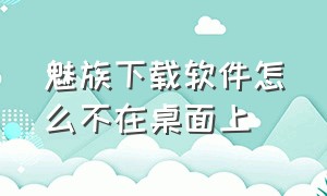 魅族下载软件怎么不在桌面上（魅族手机下载的软件怎么找不到了）