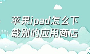 苹果ipad怎么下载别的应用商店（怎么用ipad不在苹果商店下载软件）