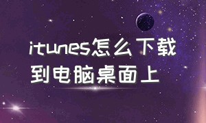 itunes怎么下载到电脑桌面上