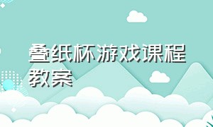 叠纸杯游戏课程教案（叠纸杯游戏课程教案中班）