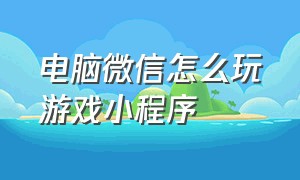 电脑微信怎么玩游戏小程序（电脑版微信怎么玩小程序上的游戏）