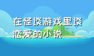 在怪谈游戏里谈恋爱的小说（在怪谈游戏里谈恋爱的小说叫什么）