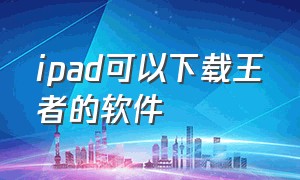 ipad可以下载王者的软件（ipad可以下载王者的软件有哪些）