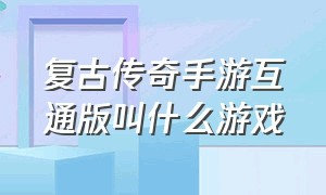 复古传奇手游互通版叫什么游戏（复古传奇手游三端互通手游排行榜）