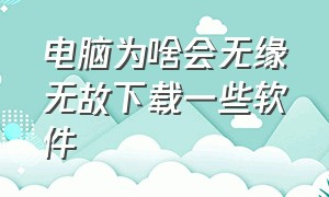 电脑为啥会无缘无故下载一些软件